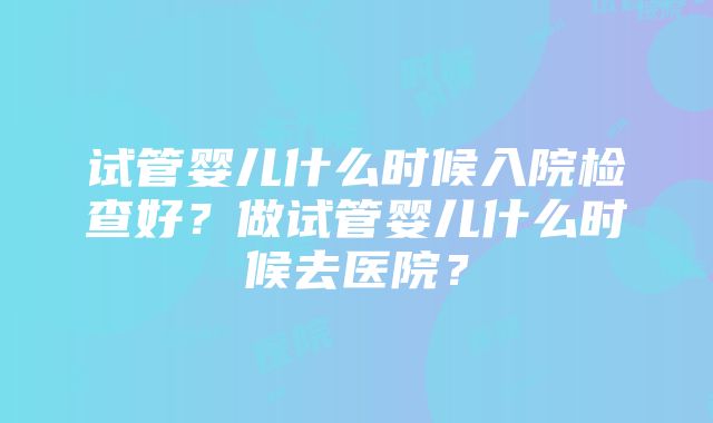 试管婴儿什么时候入院检查好？做试管婴儿什么时候去医院？