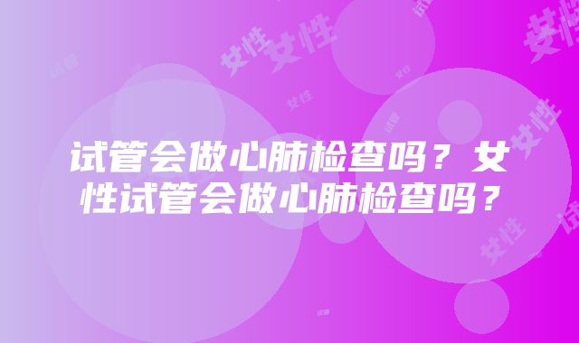 试管会做心肺检查吗？女性试管会做心肺检查吗？