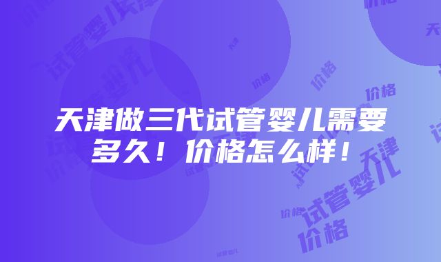 天津做三代试管婴儿需要多久！价格怎么样！