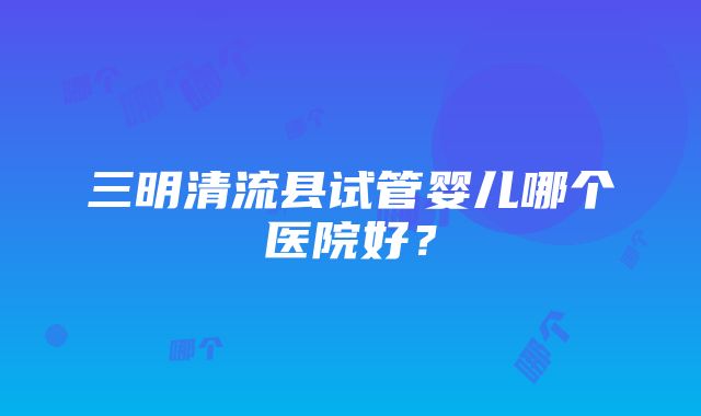 三明清流县试管婴儿哪个医院好？