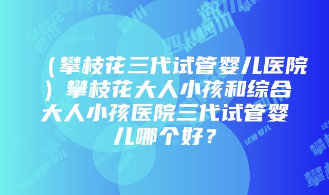 （攀枝花三代试管婴儿医院）攀枝花大人小孩和综合大人小孩医院三代试管婴儿哪个好？