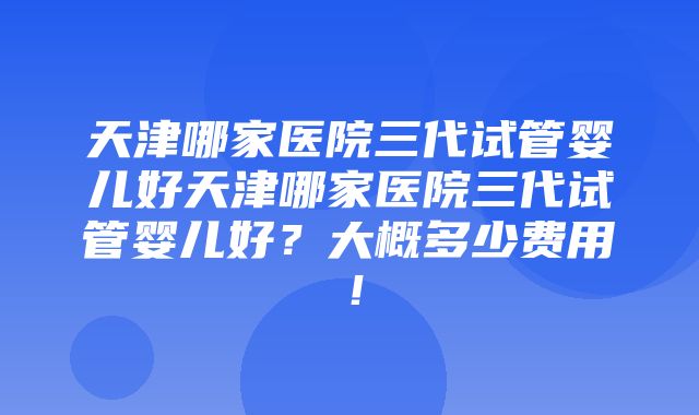 天津哪家医院三代试管婴儿好天津哪家医院三代试管婴儿好？大概多少费用！