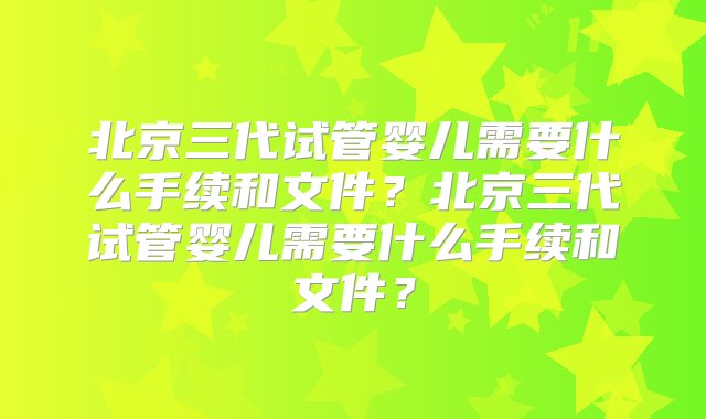 北京三代试管婴儿需要什么手续和文件？北京三代试管婴儿需要什么手续和文件？