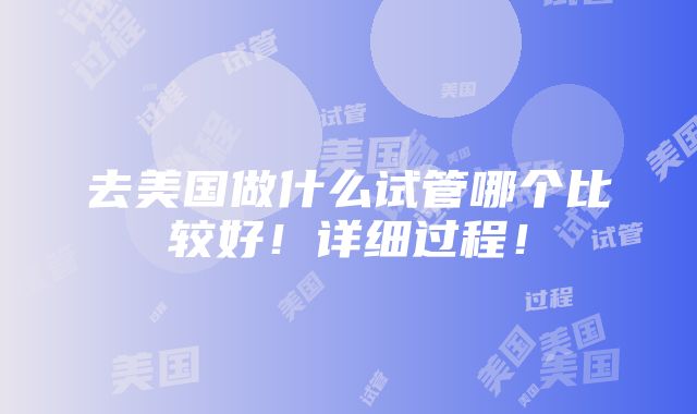 去美国做什么试管哪个比较好！详细过程！