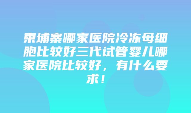 柬埔寨哪家医院冷冻母细胞比较好三代试管婴儿哪家医院比较好，有什么要求！