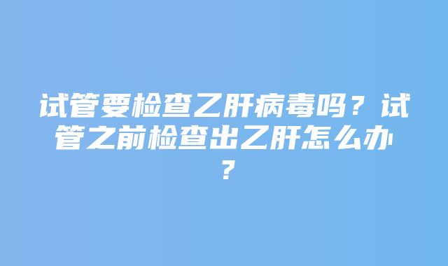 试管要检查乙肝病毒吗？试管之前检查出乙肝怎么办？