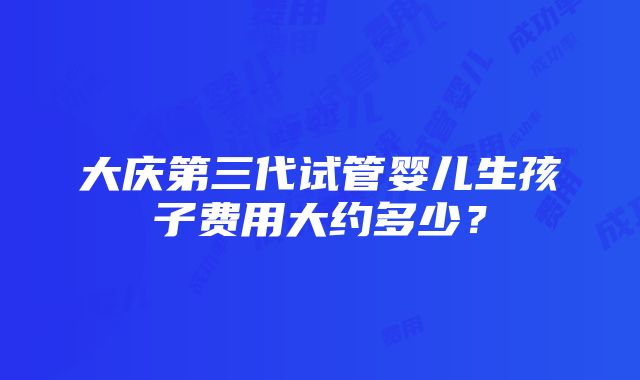 大庆第三代试管婴儿生孩子费用大约多少？