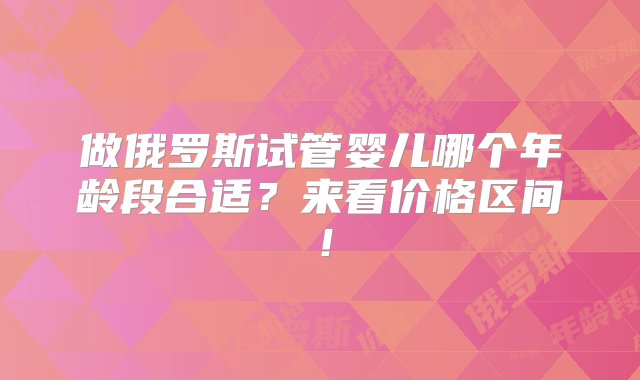 做俄罗斯试管婴儿哪个年龄段合适？来看价格区间！