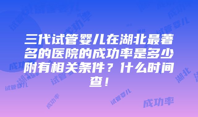 三代试管婴儿在湖北最著名的医院的成功率是多少附有相关条件？什么时间查！