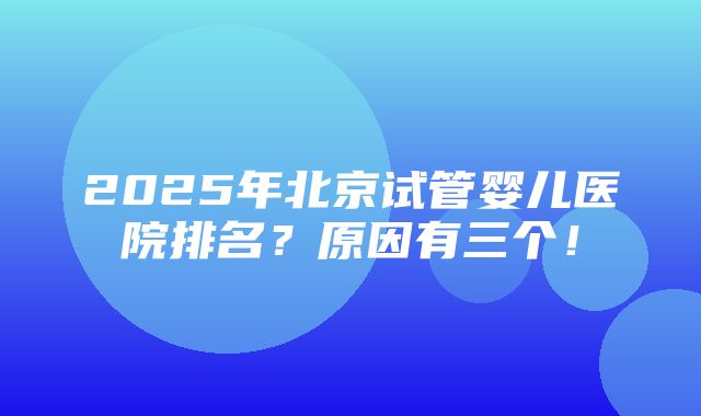 2025年北京试管婴儿医院排名？原因有三个！