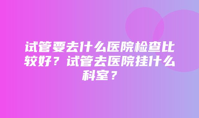 试管要去什么医院检查比较好？试管去医院挂什么科室？