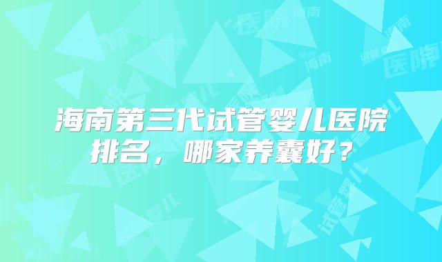 海南第三代试管婴儿医院排名，哪家养囊好？