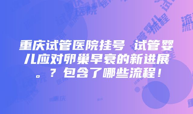 重庆试管医院挂号 试管婴儿应对卵巢早衰的新进展。？包含了哪些流程！