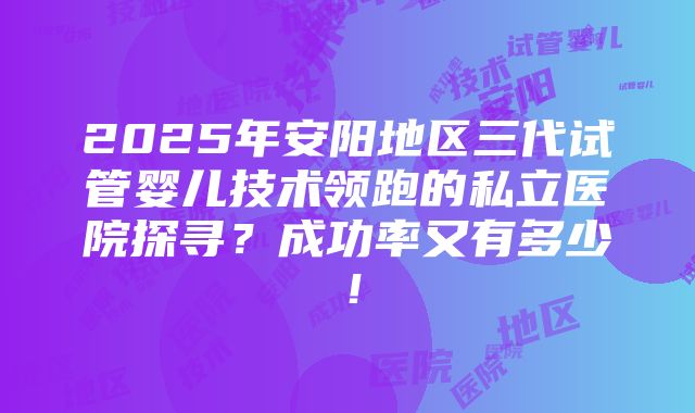 2025年安阳地区三代试管婴儿技术领跑的私立医院探寻？成功率又有多少！