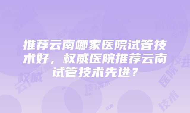 推荐云南哪家医院试管技术好，权威医院推荐云南试管技术先进？