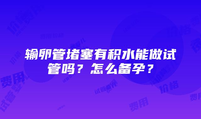 输卵管堵塞有积水能做试管吗？怎么备孕？