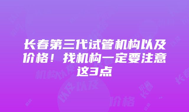 长春第三代试管机构以及价格！找机构一定要注意这3点