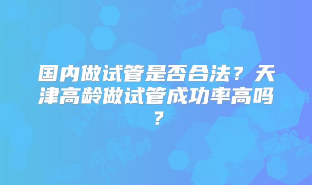 国内做试管是否合法？天津高龄做试管成功率高吗？