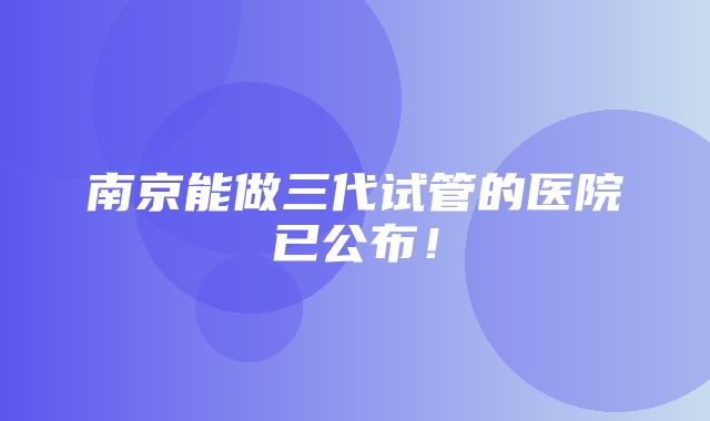 南京能做三代试管的医院已公布！