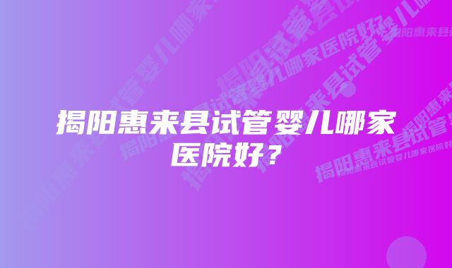 揭阳惠来县试管婴儿哪家医院好？