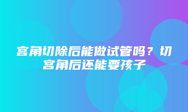 宫角切除后能做试管吗？切宫角后还能要孩子