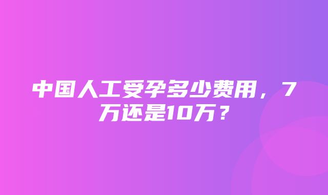 中国人工受孕多少费用，7万还是10万？