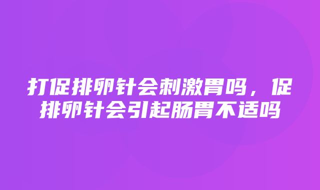 打促排卵针会刺激胃吗，促排卵针会引起肠胃不适吗