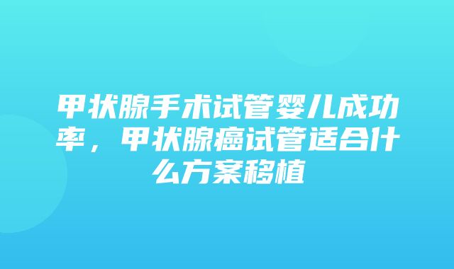 甲状腺手术试管婴儿成功率，甲状腺癌试管适合什么方案移植