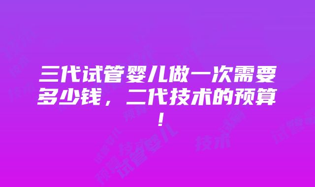 三代试管婴儿做一次需要多少钱，二代技术的预算！