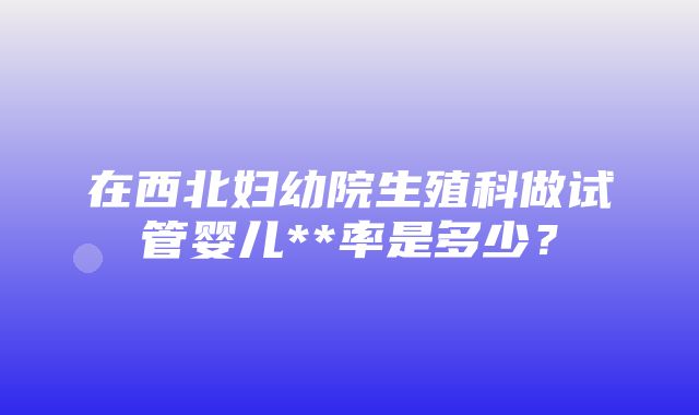 在西北妇幼院生殖科做试管婴儿**率是多少？