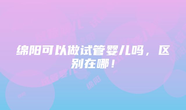 绵阳可以做试管婴儿吗，区别在哪！