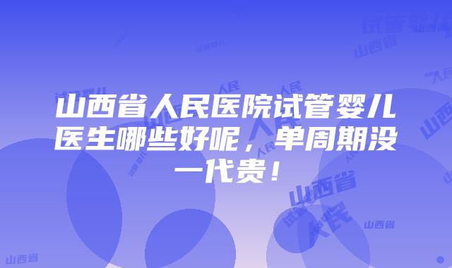 山西省人民医院试管婴儿医生哪些好呢，单周期没一代贵！