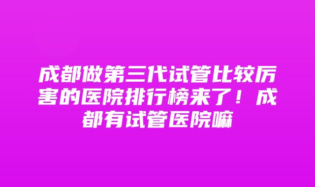 成都做第三代试管比较厉害的医院排行榜来了！成都有试管医院嘛