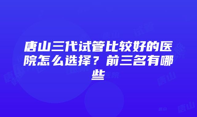 唐山三代试管比较好的医院怎么选择？前三名有哪些