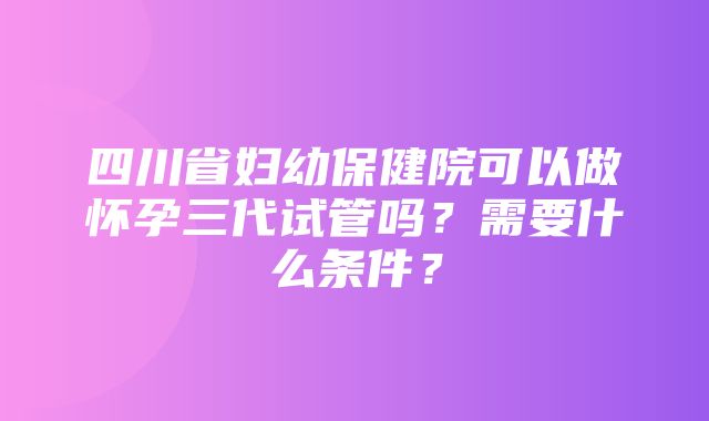 四川省妇幼保健院可以做怀孕三代试管吗？需要什么条件？