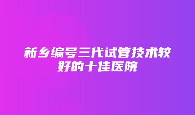 新乡编号三代试管技术较好的十佳医院