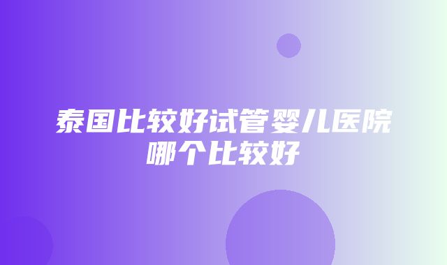 泰国比较好试管婴儿医院哪个比较好