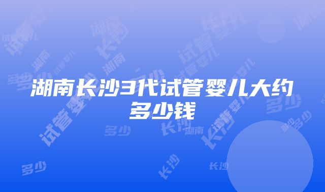 湖南长沙3代试管婴儿大约多少钱