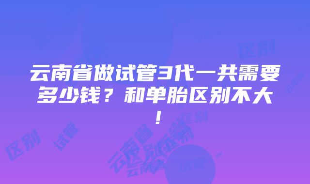 云南省做试管3代一共需要多少钱？和单胎区别不大！