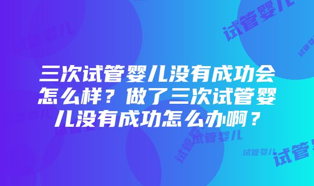 三次试管婴儿没有成功会怎么样？做了三次试管婴儿没有成功怎么办啊？