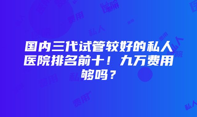 国内三代试管较好的私人医院排名前十！九万费用够吗？