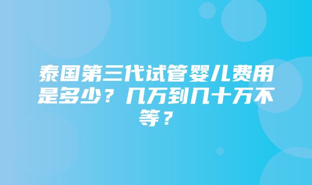 泰国第三代试管婴儿费用是多少？几万到几十万不等？