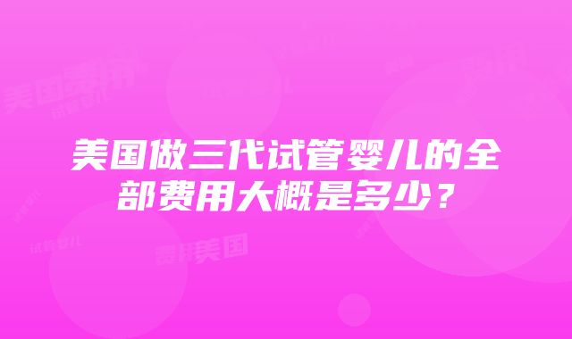 美国做三代试管婴儿的全部费用大概是多少？