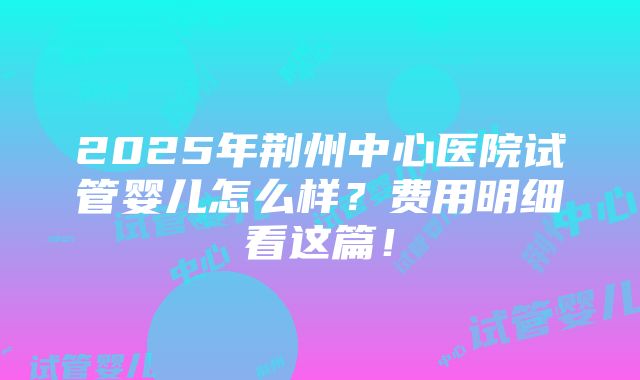 2025年荆州中心医院试管婴儿怎么样？费用明细看这篇！