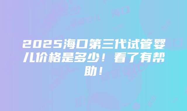 2025海口第三代试管婴儿价格是多少！看了有帮助！