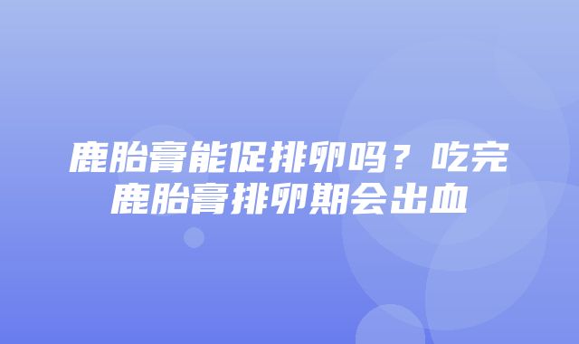 鹿胎膏能促排卵吗？吃完鹿胎膏排卵期会出血