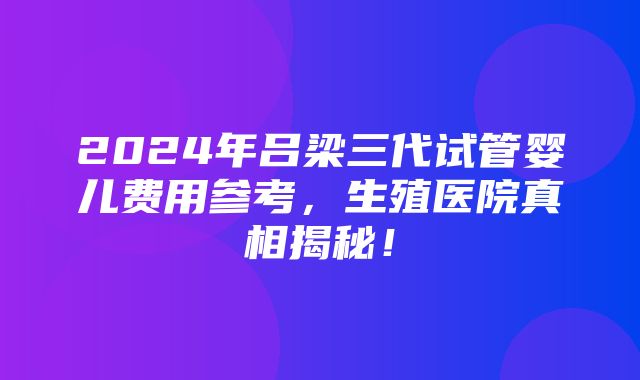 2024年吕梁三代试管婴儿费用参考，生殖医院真相揭秘！