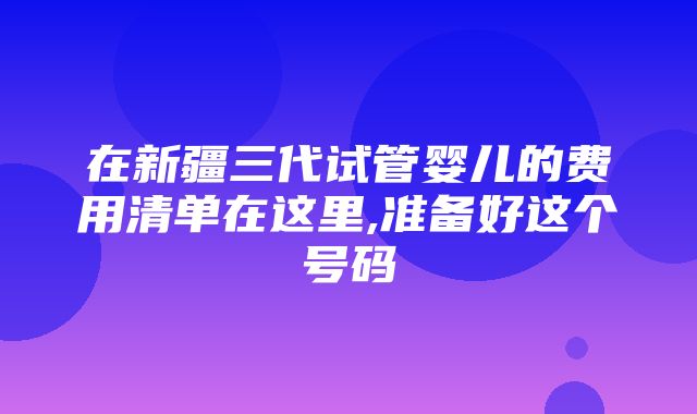 在新疆三代试管婴儿的费用清单在这里,准备好这个号码