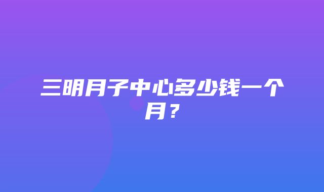 三明月子中心多少钱一个月？