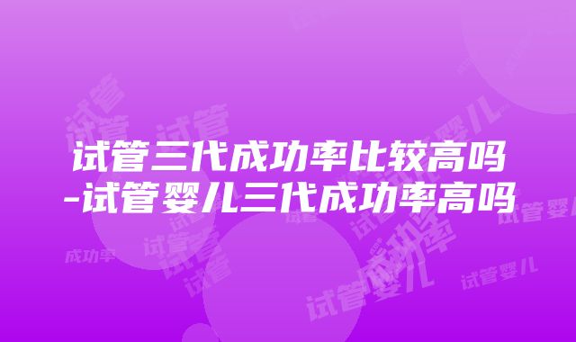 试管三代成功率比较高吗-试管婴儿三代成功率高吗